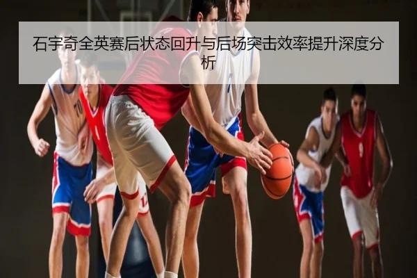 石宇奇全英赛后状态回升与后场突击效率提升深度分析
