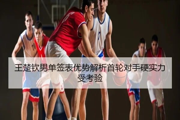 王楚钦男单签表优势解析首轮对手硬实力受考验