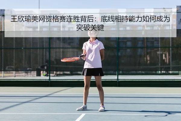 王欣瑜美网资格赛连胜背后：底线相持能力如何成为突破关键