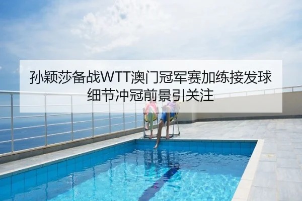 孙颖莎备战WTT澳门冠军赛加练接发球细节冲冠前景引关注