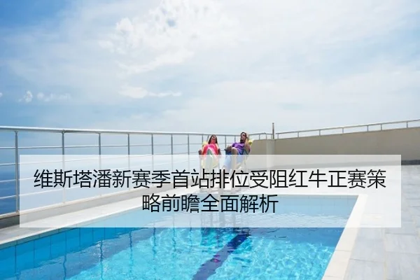 维斯塔潘新赛季首站排位受阻红牛正赛策略前瞻全面解析